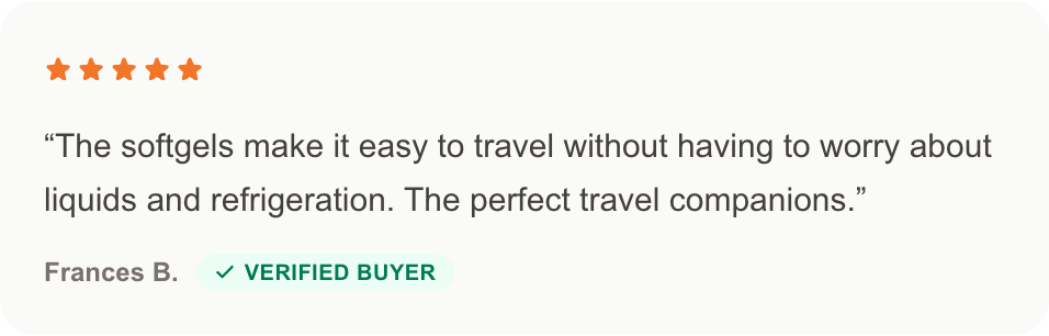 Frances B., verified buyer: The softgels make it easy to travel without having to worry about liquids and refrigeration. The perfect travel companions.